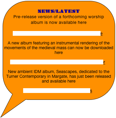 
NEWS/LATEST
Pre-release version of a forthcoming worship album is now available here

http://www.archive.org/details/HolyGodYouAre

A new album featuring an instrumental rendering of the movements of the medieval mass can now be downloaded here

http://www.archive.org/details/MovementsDeeper

New ambient IDM album, Seascapes, dedicated to the Turner Contemporary in Margate, has just been released and available here

http://archive.org/details/seascapes